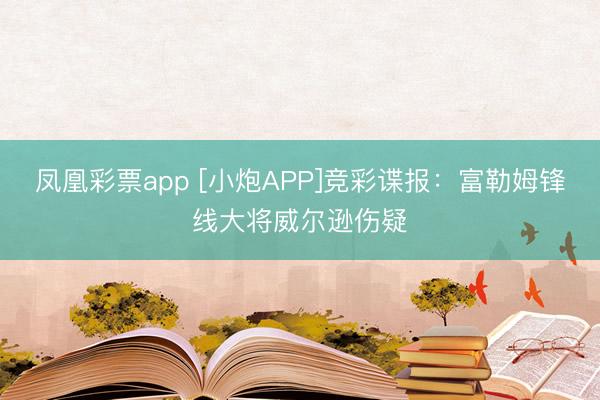 凤凰彩票app [小炮APP]竞彩谍报：富勒姆锋线大将威尔逊伤疑