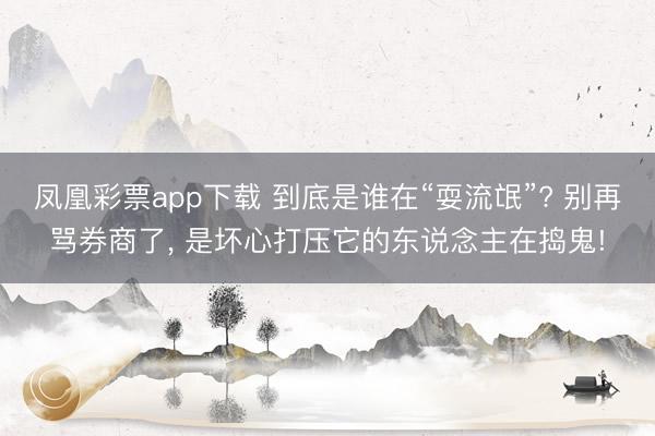 凤凰彩票app下载 到底是谁在“耍流氓”? 别再骂券商了, 是坏心打压它的东说念主在捣鬼!